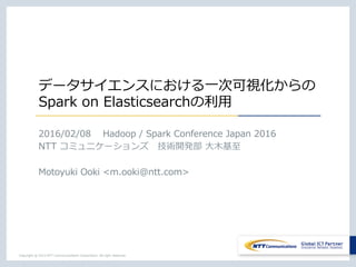 データサイエンスにおける⼀次可視化からの
Spark on Elasticsearchの利⽤
2016/02/08  Hadoop / Spark Conference Japan 2016
NTT コミュニケーションズ 技術開発部 ⼤⽊基⾄
Motoyuki Ooki <m.ooki@ntt.com>
 