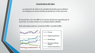 Características del vídeo
La resolución de vídeo es la cantidad de píxeles que se obtiene
al multiplicar el número de filas de píxeles por el de columnas.
El tasa de bits o bit rate (BR) es el número de bits por segundo que se
transmite. Se mide en bit/s o sus múltiplos Kbit/s y Mbit/s.
Esta velocidad puede ser constante (CBR) o variable (VBR).
 