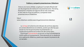 Publicar y compartir presentaciones: Slideshare
Esta es una nueva utilidad, surgida por la amplia difusión del
uso de programas de realización de presentaciones.The Gimp,
Powerpoint o Impress son algunos de los más conocidos.
El sitio web en el que se publican y comparten estas
presentaciones es Slideshare.
http://
www.slideshare.net/lalunaesmilugar/tutorial-de-slideshare
La ventaja en la disminución del peso de archivos adjuntos
en correos electrónicos es evidente, puesto que sólo hay que
enviar la url en la que encontrar la presentación. La
consecuencia positiva es la reducción del correo spam.
El principal inconveniente es que aún no hay la posibilidad de
incluir audio en la presentación. Este elemento es un obstáculo
en su aplicación didáctica, puesto que requiere la presencia de
un narrador.
 