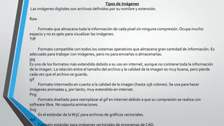 Tipos de imágenes
Las imágenes digitales son archivos definidos por su nombre y extensión.
Raw
Formato que almacena toda la información de cada píxel sin ninguna compresión. Ocupa mucho
espacio y no es apto para visualizar las imágenes.
Tiff
Formato compatible con todos los sistemas operativos que almacena gran cantidad de información. Es
adecuado para trabajar con imágenes, pero no para enviarlas o almacenarlas.
jpg
Es uno de los formatos más extendido debido a su uso en internet, aunque no contiene toda la información
de la imagen. La relación entre el tamaño del archivo y la calidad de la imagen es muy buena, pero pierde
cada vez que el archivo se guarda.
gif
Formato intermedio en cuanto a la calidad de la imagen (hasta 256 colores). Se usa para hacer
imágenes animadas y, por tanto, muy extendido en internet.
Png
Formato diseñado para reemplazar al gif en internet debido a que su compresión se realiza con
software libre. No soporta animaciones.
Svg
Es el estándar de laW3C para archivos de gráficos vectoriales.
dxf
Formato estándar para imágenes vectoriales de programas de CAD.
 