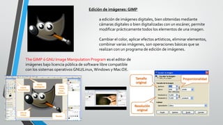 Edición de imágenes: GIMP
a edición de imágenes digitales, bien obtenidas mediante
cámaras digitales o bien digitalizadas con un escáner, permite
modificar prácticamente todos los elementos de una imagen.
Cambiar el color, aplicar efectos artísticos, eliminar elementos,
combinar varias imágenes, son operaciones básicas que se
realizan con un programa de edición de imágenes.
The GIMP ó GNU Image Manipulation Program es el editor de
imágenes bajo licencia pública de software libre compatible
con los sistemas operativos GNU/Linux, Windows y Mac OX.
 