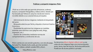 Publicar y compartir imágenes: Flickr
Flickr es un sitio web que permite almacenar, ordenar,
buscar y compartir fotografías y vídeos online. Desde que
fue lanzado porYahoo en 2005 ha crecido de manera
increíble debido a sus características principales:
Administración de las imágenes mediante el etiquetado
del autor.
Búsqueda selectiva por fecha, etiqueta o licencia Creative
Commons.
Posibilidad de optimizar las imágenes en medidas
estándar para distintos usos (páginas web, blogs,
impresión, etc.)
Gestión de contenidos mediante normas de
comportamiento y condiciones de uso.
Flickr cuenta con una versión gratuita y con otra de pago,
llamada Pro. Desde el año 2008, permite también
compartir vídeos y añadir canales RSS y Atom.
Se denomina álbum digital o álbum web a una
colección de imágenes bajo una misma etiqueta:
autor, tema, tipo de licencia, fecha de publicación.
Puede ser de acceso público o privado.
http://flickrcc.net/
 