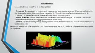 Audio en la web
Los parámetros de un archivo de audio digital son:
Frecuencia de muestreo.- es el número de muestras por segundo que se toman del sonido análogico. De
ella depende la calidad del sonido digital. La calidad de CD audio tiene una frecuencia de muestreo de
44.100 Hz. Las nuevas frecuencias de alta definición llegan hasta los 192 KHz.
Bits de muestreo.- es el número de bits en el que se codifica el sonido digital. La tasa más común a una
calidad de CD audio es 16 bits (65.536 posiciones de información).
Canales.- es el número de pistas que componen un sonido. Los sonidos de una pista se denominan mono y
los de dos estéreo.
Tamaño archivo (en Kb) = frecuencia (en KHz) X bits de muestreo (8 ó 16) X canales (1, 2 ó 5) X tiempo de duración
(en segundos)
 