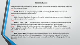 Formatos de audio
Para trabajar con archivos de poco tamaño se usan sistemas de compresión que guardan el archivo
con distintas extensiones.
.wav
WAVE.- formato sin compresión propiedad de Microsoft y de IBM. No se suele usar en
internet debido al tamaño de los archivos.
.mid
MIDI.- formato digital que almacena información sobre diferentes instrumentos digitales. No
se puede trabajar en editores de audio.
.mp3
MPEG-1 Audio Layer 3.- formato de audio con compresión con pérdida de calidad. Ha sido el
formato más usado en internet debido a su gran difusión en aparatos reproductores.
.ogg OGG.- formato de archivo contenedor multimedia (audio y vídeo) de la fundación
Xiph.org, bajo licencia de software libre. Se usa con el códecVorbis. Es un sistema de compresión
con pérdida de calidad.
.ra
REALAUDIO (RM).- formato utilizado para la reproducción en tiempo real desde internet
mediante la descarga de los archivos por paquetes. Esto permite tener una radio en línea. No
puede ser copiado ni compartido, pero necesita un reproductor RealPlayer. Es propiedad de Real
Networks.
 