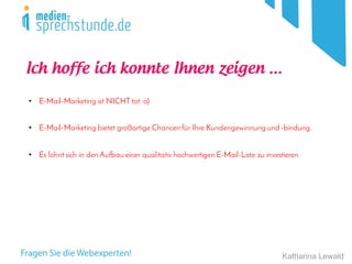 Katharina Lewald
• E-Mail-Marketing ist NICHT tot :o)
• E-Mail-Marketing bietet großartige Chancen für Ihre Kundengewinnung und -bindung.
• Es lohnt sich in den Aufbau einer qualitativ hochwertigen E-Mail-Liste zu investieren.
Ich hoffe ich konnte Ihnen zeigen ...
 