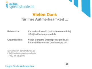 29
Vielen Dank
für Ihre Aufmerksamkeit ...
Referentin: Katharina Lewald (katharina-lewald.de)
info@katharina-lewald.de
Organisation: Nadja Bungard (mondpropaganda.de)
Roland Riethmüller (meistertipp.de)
www.medien-sprechstunde.de
info@medien-sprechstunde.de
T: 030-91 68 29 95
 