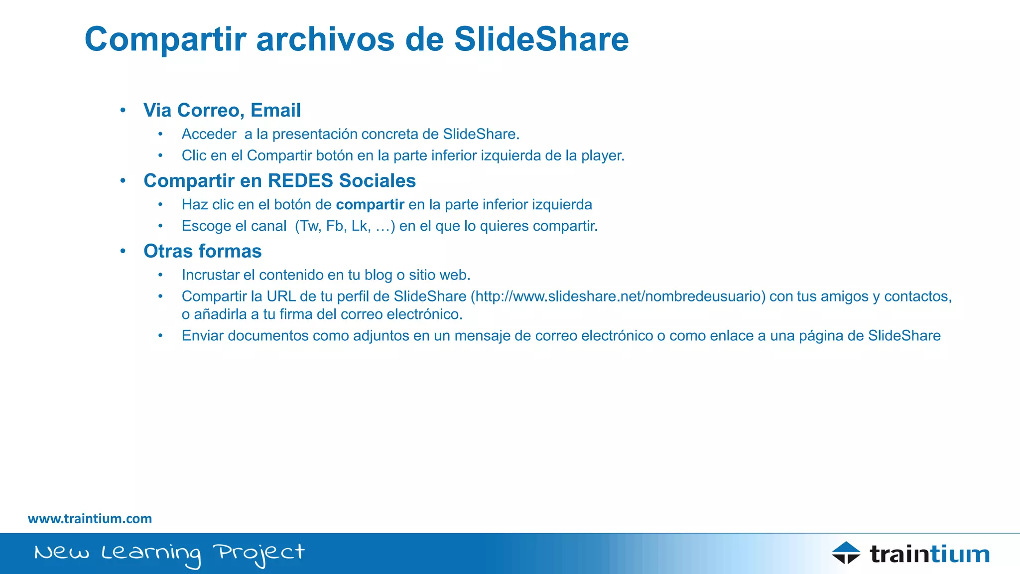 www.traintium.com
Compartir archivos de SlideShare
• Via Correo, Email
• Acceder a la presentación concreta de SlideShare.
• Clic en el Compartir botón en la parte inferior izquierda de la player.
• Compartir en REDES Sociales
• Haz clic en el botón de compartir en la parte inferior izquierda
• Escoge el canal (Tw, Fb, Lk, …) en el que lo quieres compartir.
• Otras formas
• Incrustar el contenido en tu blog o sitio web.
• Compartir la URL de tu perfil de SlideShare (http://www.slideshare.net/nombredeusuario) con tus amigos y contactos,
o añadirla a tu firma del correo electrónico.
• Enviar documentos como adjuntos en un mensaje de correo electrónico o como enlace a una página de SlideShare
 