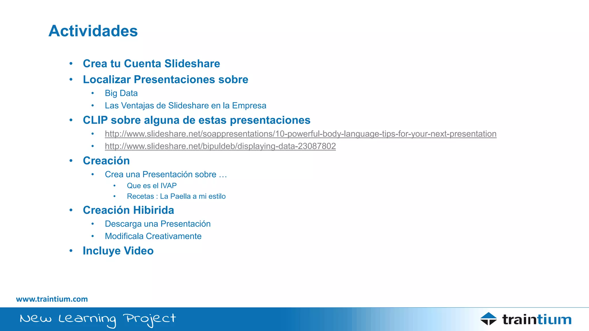www.traintium.com
Actividades
• Crea tu Cuenta Slideshare
• Localizar Presentaciones sobre
• Big Data
• Las Ventajas de Slideshare en la Empresa
• CLIP sobre alguna de estas presentaciones
• http://www.slideshare.net/soappresentations/10-powerful-body-language-tips-for-your-next-presentation
• http://www.slideshare.net/bipuldeb/displaying-data-23087802
• Creación
• Crea una Presentación sobre …
• Que es el IVAP
• Recetas : La Paella a mi estilo
• Creación Hibirida
• Descarga una Presentación
• Modificala Creativamente
• Incluye Video
 