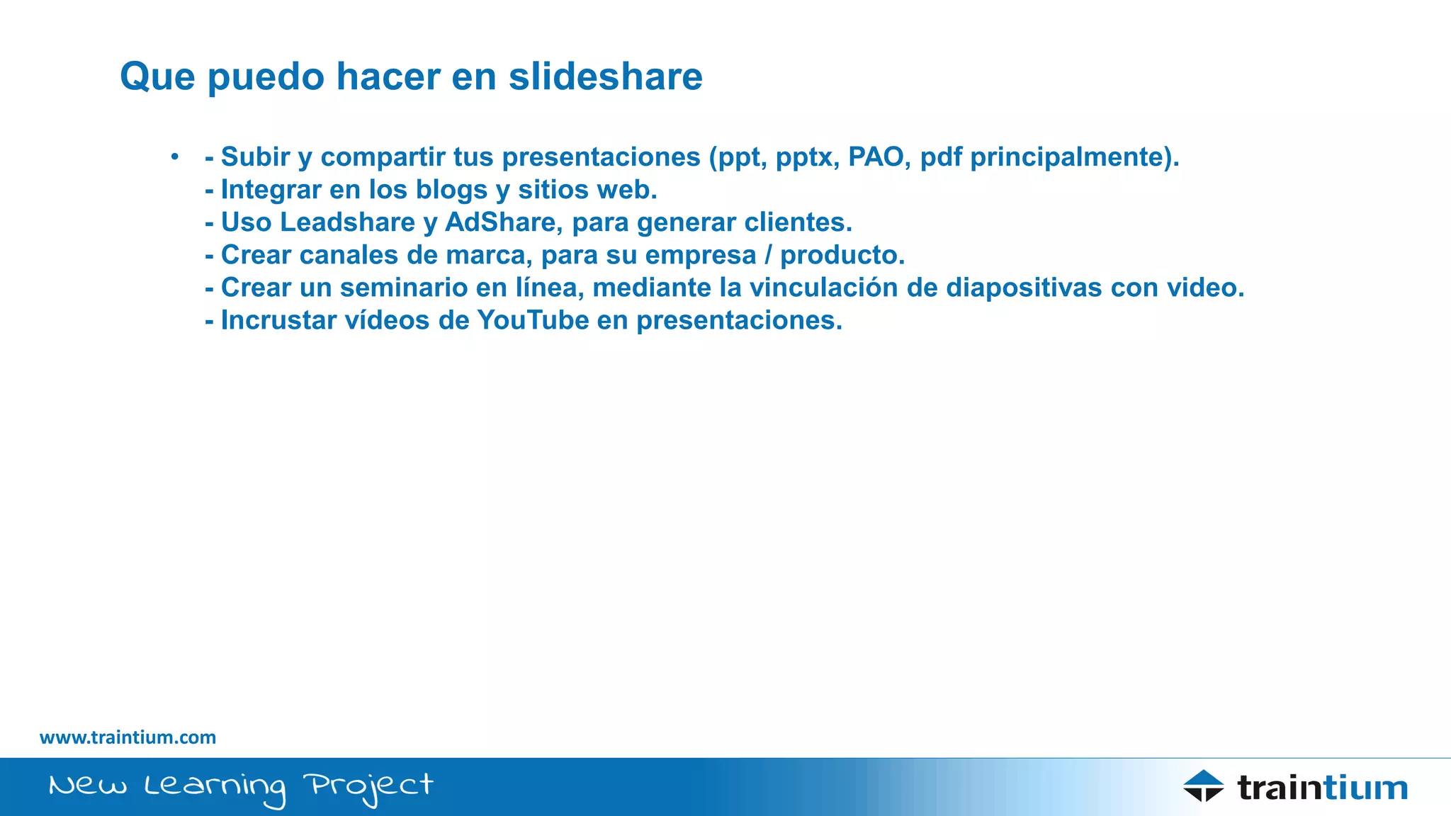 www.traintium.com
Que puedo hacer en slideshare
• - Subir y compartir tus presentaciones (ppt, pptx, PAO, pdf principalmente).
- Integrar en los blogs y sitios web.
- Uso Leadshare y AdShare, para generar clientes.
- Crear canales de marca, para su empresa / producto.
- Crear un seminario en línea, mediante la vinculación de diapositivas con video.
- Incrustar vídeos de YouTube en presentaciones.
 