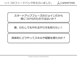 Copyright © CareerTrek All Right Reserved.
いくつかフィードバックをもらいました。
スタートアップフェーズのジョインだから
身につけられたのではないか？
僕、わたしでもやれるやり方を知りたい！
具体的にどうやってスキルや経験を得たのか？
 