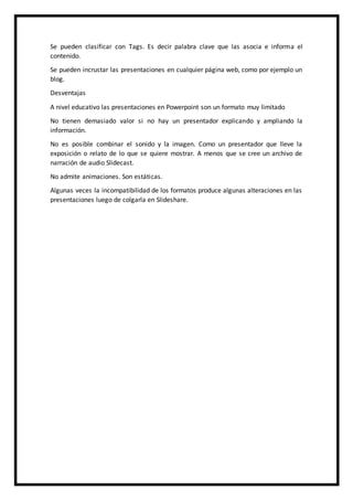 Se pueden clasificar con Tags. Es decir palabra clave que las asocia e informa el
contenido.
Se pueden incrustar las presentaciones en cualquier página web, como por ejemplo un
blog.
Desventajas
A nivel educativo las presentaciones en Powerpoint son un formato muy limitado
No tienen demasiado valor si no hay un presentador explicando y ampliando la
información.
No es posible combinar el sonido y la imagen. Como un presentador que lleve la
exposición o relato de lo que se quiere mostrar. A menos que se cree un archivo de
narración de audio Slidecast.
No admite animaciones. Son estáticas.
Algunas veces la incompatibilidad de los formatos produce algunas alteraciones en las
presentaciones luego de colgarla en Slideshare.
 