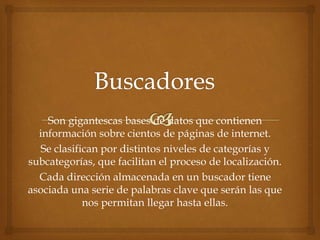 Son gigantescas bases de datos que contienen
información sobre cientos de páginas de internet.
Se clasifican por distintos niveles de categorías y
subcategorías, que facilitan el proceso de localización.
Cada dirección almacenada en un buscador tiene
asociada una serie de palabras clave que serán las que
nos permitan llegar hasta ellas.
 
