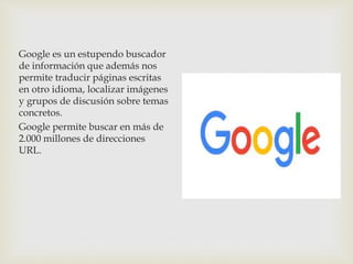 Google es un estupendo buscador
de información que además nos
permite traducir páginas escritas
en otro idioma, localizar imágenes
y grupos de discusión sobre temas
concretos.
Google permite buscar en más de
2.000 millones de direcciones
URL.
 