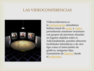 LAS VIDEOCONFERENCIAS
Videoconferencia es
la comunicación simultánea
bidireccional de audio y vídeo,
permitiendo mantener reuniones
con grupos de personas situadas
en lugares alejados entre sí.
Adicionalmente, pueden ofrecerse
facilidades telemáticas o de otro
tipo como el intercambio de
gráficos, imágenes fijas,
transmisión de ficheros desde
el ordenador.
 
