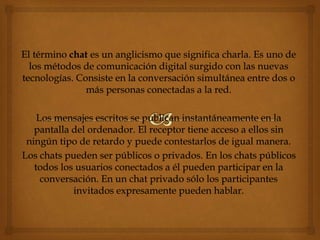 El término chat es un anglicismo que significa charla. Es uno de
los métodos de comunicación digital surgido con las nuevas
tecnologías. Consiste en la conversación simultánea entre dos o
más personas conectadas a la red.
Los mensajes escritos se publican instantáneamente en la
pantalla del ordenador. El receptor tiene acceso a ellos sin
ningún tipo de retardo y puede contestarlos de igual manera.
Los chats pueden ser públicos o privados. En los chats públicos
todos los usuarios conectados a él pueden participar en la
conversación. En un chat privado sólo los participantes
invitados expresamente pueden hablar.
 