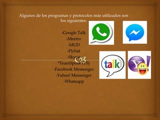 Algunos de los programas y protocolos más utilizados son
los siguientes:
-Google Talk
-Meetro
-MUD
-Pichat
-Skype
*TeamSpeak (TS)
-Facebook Messenger
-Yahoo! Messenger
-Whatsapp
 