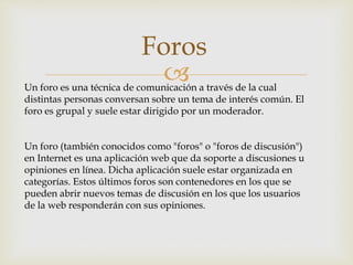 
Foros
Un foro es una técnica de comunicación a través de la cual
distintas personas conversan sobre un tema de interés común. El
foro es grupal y suele estar dirigido por un moderador.
Un foro (también conocidos como "foros" o "foros de discusión")
en Internet es una aplicación web que da soporte a discusiones u
opiniones en línea. Dicha aplicación suele estar organizada en
categorías. Estos últimos foros son contenedores en los que se
pueden abrir nuevos temas de discusión en los que los usuarios
de la web responderán con sus opiniones.
 