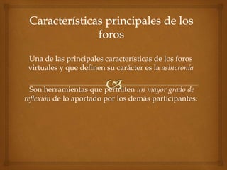 Una de las principales características de los foros
virtuales y que definen su carácter es la asincronía
Son herramientas que permiten un mayor grado de
reflexión de lo aportado por los demás participantes.
 