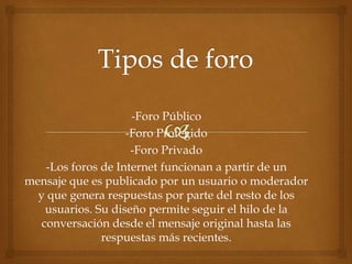 -Foro Público
-Foro Protegido
-Foro Privado
-Los foros de Internet funcionan a partir de un
mensaje que es publicado por un usuario o moderador
y que genera respuestas por parte del resto de los
usuarios. Su diseño permite seguir el hilo de la
conversación desde el mensaje original hasta las
respuestas más recientes.
 