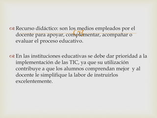 
 Recurso didáctico: son los medios empleados por el
docente para apoyar, complementar, acompañar o
evaluar el proceso educativo.
 En las instituciones educativas se debe dar prioridad a la
implementación de las TIC, ya que su utilización
contribuye a que los alumnos comprendan mejor y al
docente le simplifique la labor de instruirlos
excelentemente.
 