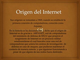 Sus orígenes se remontan a 1969, cuando se estableció la
primera conexión de computadoras, conocida como
Arpanet.
En la historia se ha documentado y dicho que el origen de
Internet se da gracias a ARPANET, red de computadoras
del ministerio de defensa de EEUU que propicio el
surgimiento de Internet en un proyecto militar
estadounidense el cual buscaba crear una red de
computadoras que uniera los centros de investigación de
defensa en caso de ataques, que pudieran mantener el
contacto de manera remota y que siguieran funcionando a
pesar de que alguno de sus nodos fuera destruido.
 