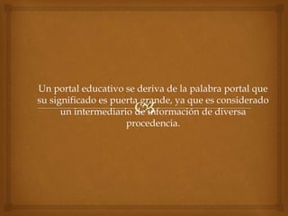 Un portal educativo se deriva de la palabra portal que
su significado es puerta grande, ya que es considerado
un intermediario de información de diversa
procedencia.
 
