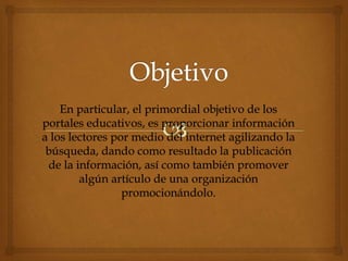 En particular, el primordial objetivo de los
portales educativos, es proporcionar información
a los lectores por medio del internet agilizando la
búsqueda, dando como resultado la publicación
de la información, así como también promover
algún artículo de una organización
promocionándolo.
 