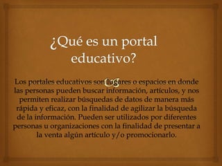 Los portales educativos son lugares o espacios en donde
las personas pueden buscar información, artículos, y nos
permiten realizar búsquedas de datos de manera más
rápida y eficaz, con la finalidad de agilizar la búsqueda
de la información. Pueden ser utilizados por diferentes
personas u organizaciones con la finalidad de presentar a
la venta algún artículo y/o promocionarlo.
 