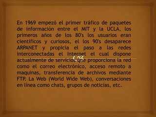 En 1969 empezó el primer tráfico de paquetes
de información entre el MIT y la UCLA, los
primeros años de los 80's los usuarios eran
científicos y curiosos, el los 90's desaparece
ARPANET y propicia el paso a las redes
interconectadas el Internet el cual dispone
actualmente de servicios que proporciona la red
como el correo electrónico, acceso remoto a
maquinas, transferencia de archivos mediante
FTP. La Web (World Wide Web), conversaciones
en línea como chats, grupos de noticias, etc.
 