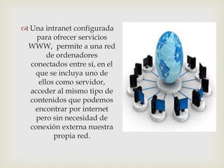  Una intranet configurada
para ofrecer servicios
WWW, permite a una red
de ordenadores
conectados entre sí, en el
que se incluya uno de
ellos como servidor,
acceder al mismo tipo de
contenidos que podemos
encontrar por internet
pero sin necesidad de
conexión externa nuestra
propia red.
 