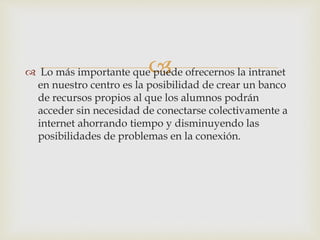 Lo más importante que puede ofrecernos la intranet
en nuestro centro es la posibilidad de crear un banco
de recursos propios al que los alumnos podrán
acceder sin necesidad de conectarse colectivamente a
internet ahorrando tiempo y disminuyendo las
posibilidades de problemas en la conexión.
 