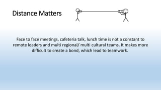 Distance Matters
Face to face meetings, cafeteria talk, lunch time is not a constant to
remote leaders and multi regional/ multi cultural teams. It makes more
difficult to create a bond, which lead to teamwork.
 