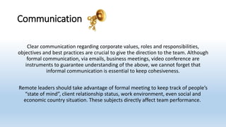 Communication
Clear communication regarding corporate values, roles and responsibilities,
objectives and best practices are crucial to give the direction to the team. Although
formal communication, via emails, business meetings, video conference are
instruments to guarantee understanding of the above, we cannot forget that
informal communication is essential to keep cohesiveness.
Remote leaders should take advantage of formal meeting to keep track of people’s
“state of mind”, client relationship status, work environment, even social and
economic country situation. These subjects directly affect team performance.
 