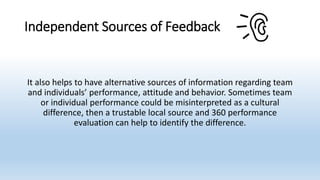 Independent Sources of Feedback
It also helps to have alternative sources of information regarding team
and individuals’ performance, attitude and behavior. Sometimes team
or individual performance could be misinterpreted as a cultural
difference, then a trustable local source and 360 performance
evaluation can help to identify the difference.
 