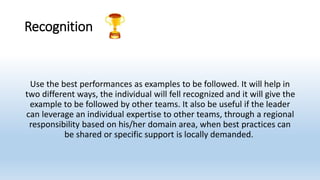 Recognition
Use the best performances as examples to be followed. It will help in
two different ways, the individual will fell recognized and it will give the
example to be followed by other teams. It also be useful if the leader
can leverage an individual expertise to other teams, through a regional
responsibility based on his/her domain area, when best practices can
be shared or specific support is locally demanded.
 