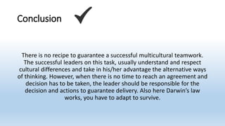 Conclusion
There is no recipe to guarantee a successful multicultural teamwork.
The successful leaders on this task, usually understand and respect
cultural differences and take in his/her advantage the alternative ways
of thinking. However, when there is no time to reach an agreement and
decision has to be taken, the leader should be responsible for the
decision and actions to guarantee delivery. Also here Darwin’s law
works, you have to adapt to survive.
 