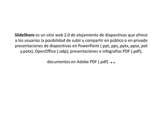 SlideShare es un sitio web 2.0 de alojamiento de diapositivas que ofrece
a los usuarios la posibilidad de subir y compartir en público o en privado
presentaciones de diapositivas en PowerPoint (.ppt,.pps,.pptx,.ppsx,.pot
y.potx), OpenOffice (.odp); presentaciones e infografías PDF (.pdf);
documentos en Adobe PDF (.pdf) ...
 