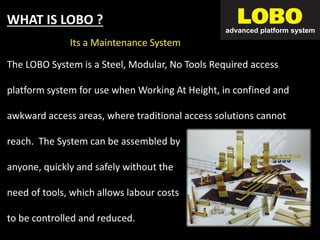 For Non Scaffolders
WHAT IS LOBO ?
The LOBO System is a Steel, Modular, No Tools Required access
platform system for use when Working At Height, in confined and
awkward access areas, where traditional access solutions cannot
reach. The System can be assembled by
anyone, quickly and safely without the
need of tools, which allows labour costs
to be controlled and reduced.
Its a Maintenance System
 