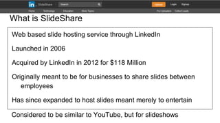 What is SlideShare
Web based slide hosting service through LinkedIn
Launched in 2006
Acquired by LinkedIn in 2012 for $118...
