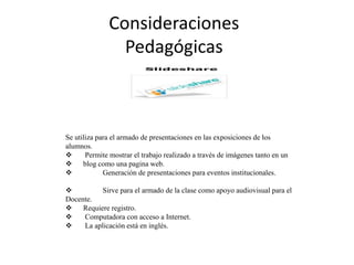 Consideraciones
Pedagógicas
Se utiliza para el armado de presentaciones en las exposiciones de los
alumnos.
 Permite mostrar el trabajo realizado a través de imágenes tanto en un
 blog como una pagina web.
 Generación de presentaciones para eventos institucionales.
 Sirve para el armado de la clase como apoyo audiovisual para el
Docente.
 Requiere registro.
 Computadora con acceso a Internet.
 La aplicación está en inglés.
 