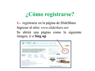 ¿Cómo registrarse?
1.- registrarse en la página de SlideShare
Ingresar al sitio: www.slideshare.net
Se abrirá una página como la siguiente
imagen, ir a Sing up
 