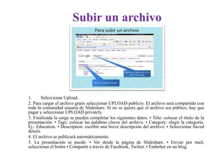 Subir un archivo
1. Seleccionar Upload.
2. Para cargar el archivo gratis seleccionar UPLOAD publiciy. El archivo será compartido con
toda la comunidad usuaria de Slideshare. Si no se quiere que el archivo sea público, hay que
pagar y seleccionar UPLOAD privately.
3. Finalizada la carga se pueden completar los siguientes datos: • Title: colocar el título de la
presentación. • Tags: colocar las palabras claves del archivo. • Category: elegir la categoría.
Ej.: Education. • Description: escribir una breve descripción del archivo. • Seleccionar Saved
details
4. El archivo se publicará automáticamente.
5. La presentación se puede: • Ver desde la página de Slideshare. • Enviar por mail,
seleccionar el botón • Compartir a través de Facebook, Twitter. • Embeber en un blog.
 