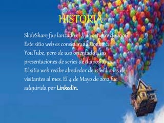 HISTORIA
SlideShare fue lanzado el 4 de octubre de 2006.
Este sitio web es considerado similar a
YouTube, pero de uso orientado a las
presentaciones de series de diapositivas.
El sitio web recibe alrededor de 12 millones de
visitantes al mes. El 4 de Mayo de 2012 fue
adquirida por LinkedIn.
 