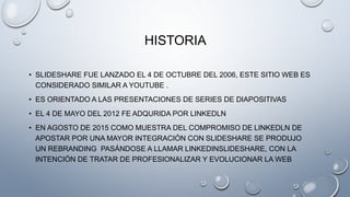HISTORIA
• SLIDESHARE FUE LANZADO EL 4 DE OCTUBRE DEL 2006, ESTE SITIO WEB ES
CONSIDERADO SIMILAR A YOUTUBE .
• ES ORIENTADO A LAS PRESENTACIONES DE SERIES DE DIAPOSITIVAS
• EL 4 DE MAYO DEL 2012 FE ADQURIDA POR LINKEDLN
• EN AGOSTO DE 2015 COMO MUESTRA DEL COMPROMISO DE LINKEDLN DE
APOSTAR POR UNA MAYOR INTEGRACIÓN CON SLIDESHARE SE PRODUJO
UN REBRANDING PASÁNDOSE A LLAMAR LINKEDINSLIDESHARE, CON LA
INTENCIÓN DE TRATAR DE PROFESIONALIZAR Y EVOLUCIONAR LA WEB
 