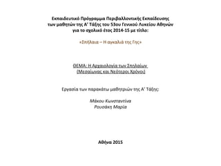 Εκπαιδευτικό Πρόγραμμα Περιβαλλοντικής Εκπαίδευσης
των μαθητών της Α’ Τάξης του 53ου Γενικού Λυκείου Αθηνών
για το σχολικό έτος 2014-15 με τίτλο:
 
«Σπήλαια – Η αγκαλιά της Γης»
 
 
 
ΘΕΜΑ: Η Αρχαιολογία των Σπηλαίων 
 (Μεσαίωνας και Νεότεροι Χρόνοι)
 
 
Εργασία των παρακάτω μαθητριών της Α’ Τάξης:
 
Μάκου Κωνσταντίνα
Ρουσάκη Μαρία
 
 
 
 
 
Αθήνα 2015
 