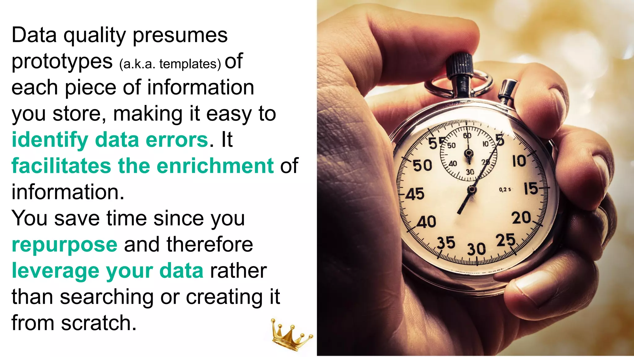 Data quality presumes
prototypes (a.k.a. templates) of
each piece of information
you store, making it easy to
identify data errors. It
facilitates the enrichment of
information.
You save time since you
repurpose and therefore
leverage your data rather
than searching or creating it
from scratch.
 