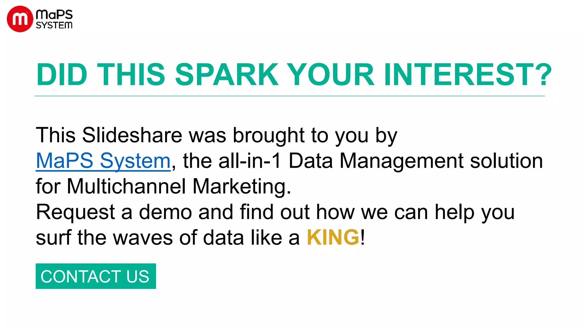 DID THIS SPARK YOUR INTEREST?
This Slideshare was brought to you by
MaPS System, the all-in-1 Data Management solution
for Multichannel Marketing.
Request a demo and find out how we can help you
surf the waves of data like a KING! improve your data
quality!
CONTACT US
 