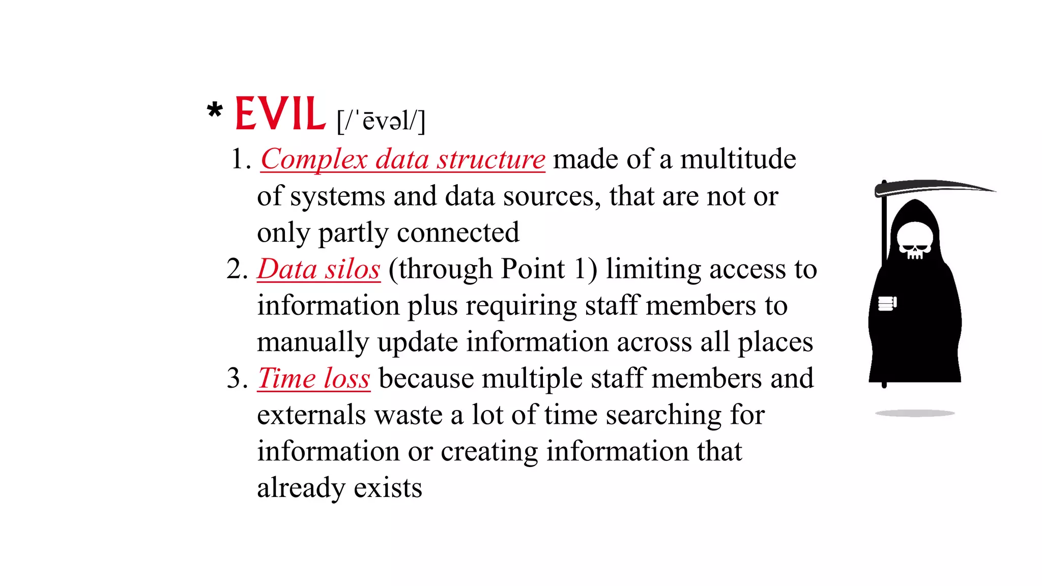 EVIL [/ˈēvəl/]
1. Complex data structure made of a multitude
of systems and data sources, that are not or
only partly connected
2. Data silos (through Point 1) limiting access to
information plus requiring staff members to
manually update information across all places
3. Time loss because multiple staff members and
externals waste a lot of time searching for
information or creating information that
already exists
 