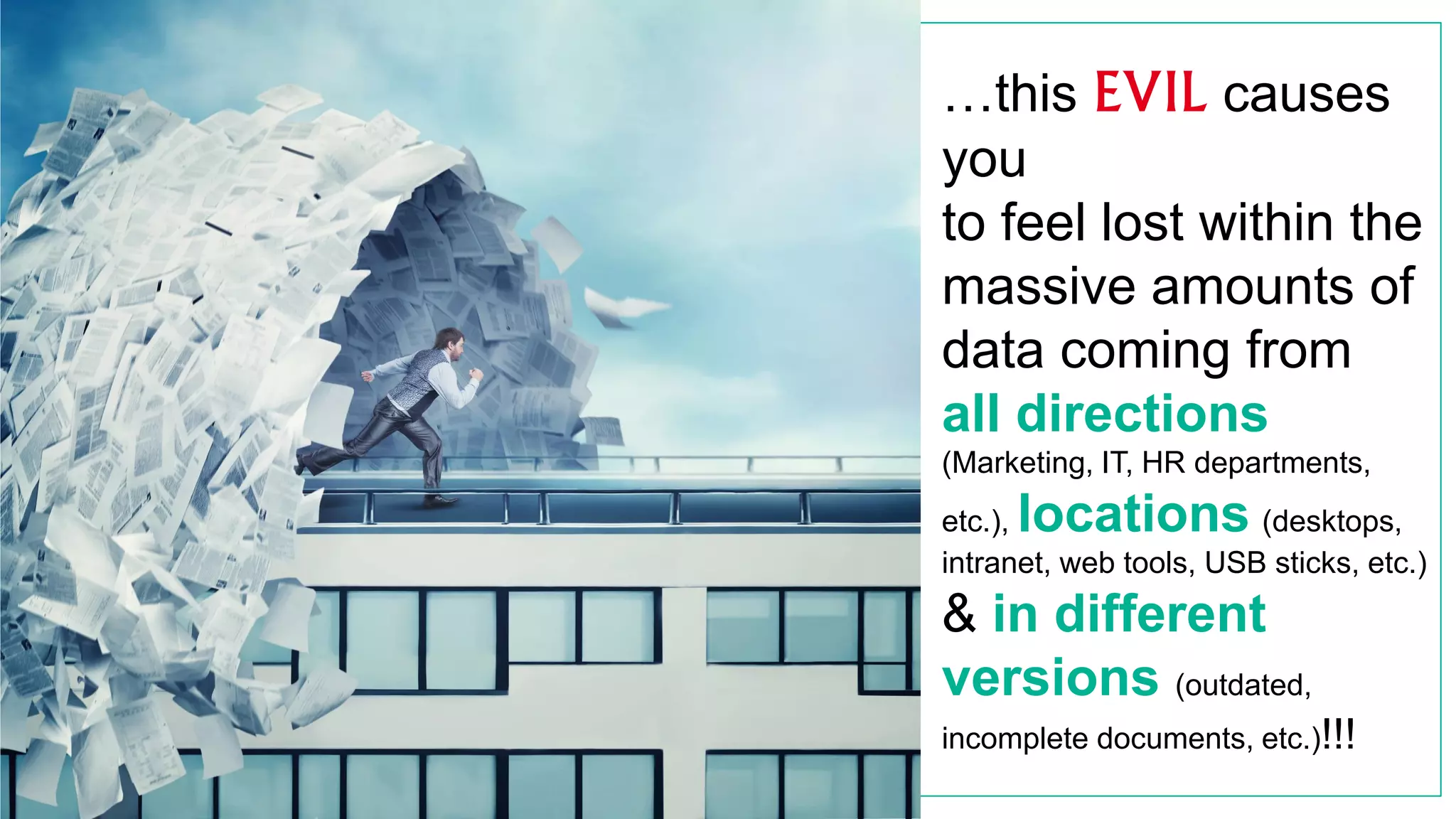 …this EVIL causes
you
to feel lost within the
massive amounts of
data coming from
all directions
(Marketing, IT, HR departments,
etc.), locations (desktops,
intranet, web tools, USB sticks, etc.)
& in different
versions (outdated,
incomplete documents, etc.)!!!
 