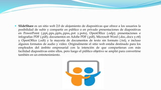  SlideShare es un sitio web 2.0 de alojamiento de diapositivas que ofrece a los usuarios la
posibilidad de subir y compartir en público o en privado presentaciones de diapositivas
en PowerPoint (.ppt,.pps,.pptx,.ppsx,.pot y.potx), OpenOffice (.odp); presentaciones e
infografías PDF (.pdf); documentos en Adobe PDF (.pdf), Microsoft Word (.doc,.docx y.rtf)
y OpenOffice (.odt) y la mayoría de documentos de texto sin formato (.txt), e incluso
algunos formatos de audio y vídeo. Originalmente el sitio web estaba destinado para los
empleados del ámbito empresarial con la intención de que compartieran con más
facilidad diapositivas entre ellos, pero luego el público objetivo se amplió para convertirse
también en un entretenimiento.

 